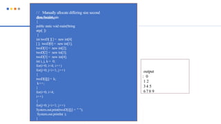 / / Manually allocate differing size second
dimensions.
class TwoDAgain
{
public static void main(String
args[ ])
{
int twoD[ ][] = new int[4]
[ ]; twoD[0] = new int[1];
twoD[1] = new int[2];
twoD[2] = new int[3];
twoD[3] = new int[4];
int i, j, k = 0;
for(i=0; i<4; i++)
for(j=0; j<i+1; j++)
{
twoD[i][j] = k;
k++;
}
for(i=0; i<4;
i++)
{
for(j=0; j<i+1; j++)
System.out.print(twoD[i][j] + " ");
System.out.println( );
}
output
: 0
1 2
3 4 5
6 7 8 9
 