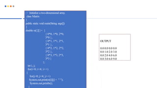 / / Initialize a two-dimensional array.
class Matrix
{
public static void main(String args[])
{
double m[ ][] = {
{ 0*0, 1*0, 2*0,
3*0 },
{ 0*1, 1*1, 2*1,
3*1 },
{ 0*2, 1*2, 2*2,
3*2 },
{ 0*3, 1*3, 2*3,
3*3 }
};
int i, j;
for(i=0; i<4; i++)
{
for(j=0; j<4; j++)
System.out.print(m[i][j] + " ");
System.out.println();
}
OUTPUT
0.0 0.0 0.0 0.0
0.0 1.0 2.0 3.0
0.0 2.0 4.0 6.0
0.0 3.0 6.0 9.0
 