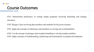 Course Outcomes
CO1: Demonstrate proficiency in writing simple programs involving branching and looping
structures.
CO2: Design a class involving data members and methods for the given scenario.
CO3: Apply the concepts of inheritance and interfaces in solving real world problems.
CO4: Use the concept of packages and exception handling in solving complex problem.
CO5: Apply concepts of multithreading, autoboxing and enumerations in program development
5
 