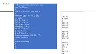 / / Demonstrate a three-dimensional array.
class ThreeDMatrix
{
public static void main(String args[ ])
{
int threeD[ ][][] = new int[3][4][5];
int i, j, k;
for(i=0; i<3; i++)
for(j=0; j<4; j++)
for(k=0; k<5; k++)
threeD[i][j][k] = i * j * k;
for(i=0; i<3; i++)
{ for(j=0; j<4; j++)
{ for(k=0; k<5; k++)
System.out.print(threeD[i][j][k] + " ");
System.out.println();
}
System.out.println();
}
}
}
OUTPU
T 0 0 0 0
0
0 0 0 0 0
0 0 0 0 0
0 0 0 0 0
0 0 0 0 0
0 1 2 3 4
0 2 4 6 8
0 3 6 9 12
0 0 0 0 0
0 2 4 6 8
0 4 8 12
16
0 6 12 18
 