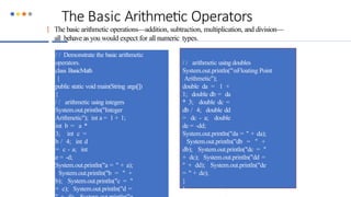 The Basic Arithmetic Operators
 The basic arithmetic operations—addition, subtraction, multiplication, and division—
all behave as you would expect for all numeric types.
/ / Demonstrate the basic arithmetic
operators.
class BasicMath
{
public static void main(String args[])
{
/ / arithmetic using integers
System.out.println("Integer
Arithmetic"); int a = 1 + 1;
int b = a *
3; int c =
b / 4; int d
= c - a; int
e = -d;
System.out.println("a = " + a);
System.out.println("b = " +
b); System.out.println("c = "
+ c); System.out.println("d =
/ / arithmetic using doubles
System.out.println("nFloating Point
Arithmetic");
double da = 1 +
1; double db = da
* 3; double dc =
db / 4; double dd
= dc - a; double
de = -dd;
System.out.println("da = " + da);
System.out.println("db = " +
db); System.out.println("dc = "
+ dc); System.out.println("dd =
" + dd); System.out.println("de
= " + de);
}
}
 