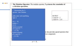 The Modulus Operator: The modulus operator, %, returns the remainder of
a division operation.
 Arithmetic Compound Assignment Operators: Java provides special operators that
can be used to combine an arithmetic operation with an assignment.
a = a + 4;
 In Java, you can rewrite this statement as shown here:
a += 4;
/ / Demonstrate the %
operator. class Modulus
{
public static void main(String
args[ ])
{
int x = 42;
double y =
42.25;
System.out.printl
n("x mod 10 = "
+ x % 10);
System.out.printl
n("y mod 10 = "
+ y% 10);
}
}
OUTPUT
x mod 10 = 2
y mod 10 = 2.25
 