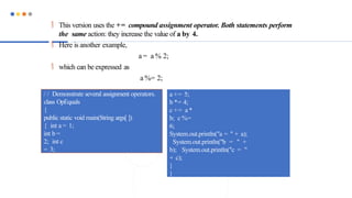  This version uses the += compound assignment operator. Both statements perform
the same action: they increase the value of a by 4.
 Here is another example,
a = a % 2;
 which can be expressed as
a %= 2;
/ / Demonstrate several assignment operators.
class OpEquals
{
public static void main(String args[ ])
{ int a = 1;
int b =
2; int c
= 3;
a += 5;
b *= 4;
c += a *
b; c %=
6;
System.out.println("a = " + a);
System.out.println("b = " +
b); System.out.println("c = "
+ c);
}
}
 