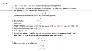  The ++ and the – – are Java’s increment and decrement operators.
 The increment operator increases its operand by one.The decrement operator decreases
its operand by one. For example, this statement:
x = x + 1;
can be rewritten like this by use of the increment operator:
x++;
x = x -
1;
x--;
 Similarly, this
statement:
 is equivalent to

These operators are unique in that they can appear both in postfixform, wherethey follow the
operand as just shown, and prefix form
 x = 42; y = ++x;
 In this case, y is set to 43 because the increment occurs beforex is assigned to y.Thus,
the line y = ++x; is the equivalent of these two statements:
x = x +
1; y = x;
 However, when written like this,
x = 42;
y = x++;
 