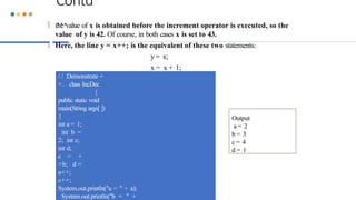 Contd
…
 the value of x is obtained before the increment operator is executed, so the
value of y is 42. Of course, in both cases x is set to 43.
 Here, the line y = x++; is the equivalent of these two statements:
y = x;
x = x + 1;
/ / Demonstrate +
+. class IncDec
{
public static void
main(String args[ ])
{
int a = 1;
int b =
2; int c;
int d;
c = +
+b; d =
a++;
c++;
System.out.println("a = " + a);
System.out.println("b = " +
Output
a = 2
b = 3
c = 4
d = 1
 