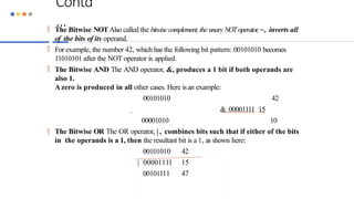 Contd
…
 The Bitwise NOT Also called the bitwise complement, the unary NOToperator
,~, inverts all
of the bits of its operand.
 For example, the number 42, which has the following bit pattern: 00101010 becomes
11010101 after the NOT operator is applied.
 The Bitwise AND The AND operator, &, produces a 1 bit if both operands are
also 1.
Azero is produced in all other cases. Here isan example:
00101010 42
& 00001111 15
00001010 10
 The Bitwise OR The OR operator, | , combines bits such that if either of the bits
in the operands is a 1, then the resultant bit is a 1, as shown here:
00101010 42
| 00001111 15
00101111 47
 