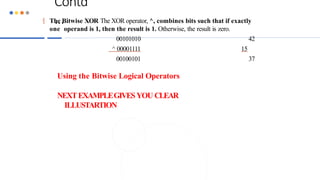 Contd
…
 The Bitwise XOR The XOR operator, ^, combines bits such that if exactly
one operand is 1, then the result is 1. Otherwise, the result is zero.
00101010 42
^ 00001111 15
00100101 37
Using the Bitwise Logical Operators
NEXTEXAMPLEGIVESYOU CLEAR
ILLUSTARTION
 