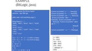 EXAMPLE
(BitLogic.java)
/ / Demonstrate the bitwise logical
operators. class BitLogic
{
public static void main(String args[ ])
{
String binary[ ] = {
"0000", "0001", "0010", "0011", "0100",
"0101",
"0110", "0111",
"1000", "1001", "1010", "1011", "1100",
"1101",
"1110", "1111"
};
int a = 3; / / 0 + 2 + 1 or 0011 in binary
int b = 6; / / 4 + 2 + 0 or 0110 in binary
int c = a |
b; int d = a
& b; int e =
a ^ b;
int f = (~a & b) | (a &
System.out.println(" a = " + binary[a]);
System.out.println(" b = " + binary[b]);
System.out.println(" a|b = " + binary[c]);
System.out.println(" a&b = " +
binary[d]); System.out.println(" a^b = "
+ binary[e]); System.out.println("~a&b|
a&~b = " +
binary[f]
);
System.out.println(" ~a = " + binary[g]);
}
}
a = 0011
b = 0110
a|b = 0111
a&b = 0010
a^b = 0101
~a&b|a&~b =
0101
 