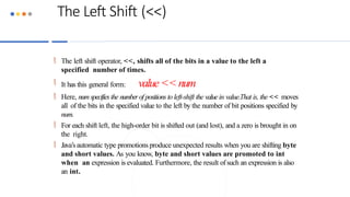 The Left Shift (<<)
 The left shift operator, <<, shifts all of the bits in a value to the left a
specified number of times.
 It has this general form: value <<num
 Here, num specifiesthe numberof positions to left-shift the valuein value.That is, the << moves
all of the bits in the specified value to the left by the number of bit positions specified by
num.
 For each shift left, the high-order bit is shifted out (and lost), and a zero is brought in on
the right.
 Java’s automatic type promotions produce unexpected results when you are shifting byte
and short values. As you know, byte and short values are promoted to int
when an expression is evaluated. Furthermore, the result ofsuch an expression is also
an int.
 
