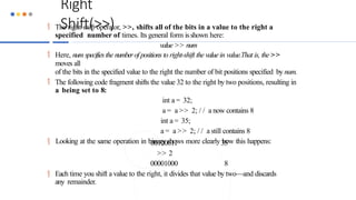 Right
Shift(>>)
 The right shift operator, >>, shifts all of the bits in a value to the right a
specified number of times. Its general form isshown here:
value >> num
 Here, num specifies the numberof positions to right-shift the value in value.That is, the >>
moves all
of the bits in the specified value to the right the number of bit positions specified by num.
 The following code fragment shifts the value 32 to the right by two positions, resulting in
a being set to 8:
int a = 32;
a = a >> 2; / / a now contains 8
int a = 35;
a = a >> 2; / / a still contains 8
 Looking at the same operation in binary shows more clearly how this happens:
35
00100011
>> 2
00001000 8
 Each time you shift a value to the right, it divides that value by two—and discards
any remainder.
 