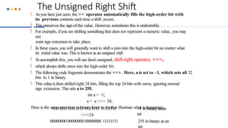 The Unsigned Right Shift
 Asyou have just seen, the >> operator automatically fills the high-order bit with
its previous contents each time a shift occurs.
 This preserves the sign of the value. However, sometimes this is undesirable.
 For example, ifyou are shifting something that does not represent a numeric value, you may
not
want sign extension to take place.
 In these cases, you will generally want to shift a zero into the high-order bit no matter what
its initial value was. This is known as an unsigned shift.
 Toaccomplish this, you will use Java’s unsigned, shift-right operator, >>>,
 which always shifts zeros into the high-order bit.
 The following code fragment demonstrates the >>>. Here, a is set to –1, which sets all 32
bits to 1 in binary.
 This valueis then shifted right 24 bits, filling the top 24 bits with zeros, ignoring normal
sign extension. This sets a to 255.
int a = -1;
a = a >>> 24;
Here is the same operation in binary form to further illustrate what is happening:
–1 in binary as an
int
11111111 11111111 11111111 11111111
>>>24
00000000 00000000 00000000 11111111 255 in binary as an
int
 