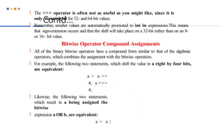 Contd…
 The >>> operator is often not as useful as you might like, since it is
only meaningful for 32- and 64-bit values.
 Remember, smaller values are automatically promoted to int in expressions.This means
that sign-extension occurs and that the shift will take place on a 32-bit rather than on an 8-
or 16- bit value.
Bitwise Operator Compound Assignments
 All of the binary bitwise operators have a compound form similar to that of the algebraic
operators, which combines the assignment with the bitwise operation.
 For example, the following two statements, which shift the value in a right by four bits,
are equivalent:
a = a >>
4; a >>=
4;
 Likewise, the following two statements,
which result in a being assigned the
bitwise
 expression a OR b, are equivalent:
a = a |
 