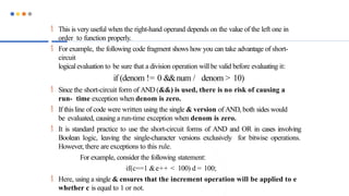  This is very useful when the right-hand operand depends on the value of the left one in
order to function properly.
 For example, the following code fragment shows how you can take advantage of short-
circuit
logicalevaluation to be sure that a division operation will be valid before evaluating it:
if (denom != 0 &&num / denom > 10)
 Since the short-circuit form of AND (&&) is used, there is no risk of causing a
run- time exception when denom is zero.
 If this line of code were written using the single & version of AND, both sides would
be evaluated, causing a run-time exception when denom is zero.
 It is standard practice to use the short-circuit forms of AND and OR in cases involving
Boolean logic, leaving the single-character versions exclusively for bitwise operations.
However, there are exceptions to this rule.
For example, consider the following statement:
if(c==1 &e++ < 100) d = 100;
 Here, using a single & ensures that the increment operation will be applied to e
whether c is equal to 1 or not.
 