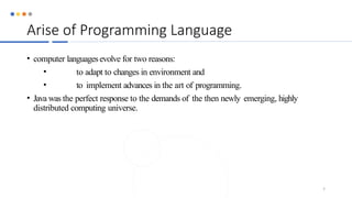 Arise of Programming Language
• computer languagesevolve for two reasons:
• to adapt to changes in environment and
• to implement advances in the art of programming.
• Java was the perfect response to the demands of the then newly emerging, highly
distributed computing universe.
7
 