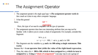 The Assignment Operator
 The assignmentoperatoris the single equal sign, =.The assignment operator works in
Java much as it does in any other computer language.
 It has this general
form: var=
expression;
Here, the type of varmust becompatiblewith the type of expression.
 The assignment operator does have one interesting attribute that you may not be
familiar with: it allowsyou to create a chain of assignments. For example, consider this
fragment:
int x, y, z;
x = y = z = 100; / / set x, y, and z to 100
 This fragment sets the variables x, y, and z to 100 using a single statement. This
works
because the = is an operator that yields the value of the right-hand expression.
 Thus, the value of z = 100 is 100, which is then assigned to y, which in turn is
assigned to x. Using a “chain of assignment” isan easy way to set a group of
 