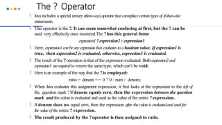 The ? Operator
 Java includes a special ternary (three-way) operatorthat canreplacecertain types of if-then-else
statements.
 This operator is the ?. It can seem somewhat confusing at first, but the ? can be
used very effectively once mastered.The ?has this general form:
expression1?expression2 : expression3
 Here, expression1canbeany expressionthat evaluates to aboolean value. If expression1 is
true, then expression2 is evaluated; otherwise, expression3 is evaluated.
 The result of the ?operation is that of the expression evaluated. Both expression2 and
expression3 arerequiredto return the same type, which can’t be void.
 Here isan example of the way that the ?is employed:
ratio = denom == 0 ? 0 : num / denom;
 When Java evaluates this assignment expression, it first looks at the expression to the left of
the question mark ?If denom equals zero, then the expression between the question
mark and the colon is evaluated and used as the value of the entire ?expression.
 If denom does no equal zero, then the expression after the colon is evaluatedand used for
the value of the entire ? expression.
 The result produced by the ?operator is then assigned to ratio.
 