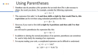 Using Parentheses
 Parenthesesraisethe precedenceof the operationsthat areinside them.This is often necessaryto
obtain the result you desire. For example, consider the following expression:
a >> b + 3
 This expression first adds 3 to b and then shifts a right by that result.That is, this
expression can be rewritten using redundant parentheses like this:
a >> (b + 3)
 However, if you want to first shift a right by b positions and then add 3 to that
result,
you will need to parenthesize the expression like this:
(a >> b) + 3
 In addition to altering the normal precedence of an operator, parentheses can sometimes
be used to help clarify the meaningof an expression.
 For anyone reading your code, a complicated expression can be difficult to understand.
a | 4 + c >> b &7
(a | (((4 + c) >> b) & 7))
 