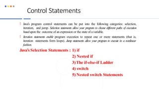 Control Statements
 Java’s program control statements can be put into the following categories: selection,
iteration, and jump. Selection statements allow your program to choose different paths of execution
basedupon the outcome of an expression or the state of a variable.
 Iteration statements enable program execution to repeat one or more statements (that is,
iteration statements form loops). Jump statements allow your program to execute in a nonlinear
fashion.
Java’s Selection Statements : 1) if
2) Nested if
3)The if-else-if Ladder
4) switch
5) Nested switch Statements
 