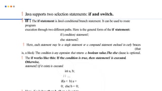  Java supports two selection statements: if and switch.
 If : The if statement is Java’sconditional branch statement. It can be used to route
program
execution through two different paths. Here is the general form of the if statement:
if (condition) statement1;
else statement2;
 Here, each statement may be a single statement or a compound statement enclosed in curly braces
(that
is, a block). The condition is any expression that returns a boolean value.The else clause is optional.
 The if works like this: If the condition is true, then statement1 is executed.
Otherwise,
statement2 (if it exists) is executed.
int a, b;
/ / ...
if(a < b) a =
0; else b = 0;
 