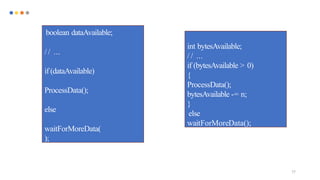 77
boolean dataAvailable;
/ / ...
if (dataAvailable)
ProcessData();
else
waitForMoreData(
);
int bytesAvailable;
/ / ...
if (bytesAvailable > 0)
{
ProcessData();
bytesAvailable -= n;
}
else
waitForMoreData();
 