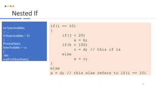 Nested If
78
int bytesAvailable;
/ / ...
if (bytesAvailable > 0)
{
ProcessData();
bytesAvailable -= n;
}
else
waitForMoreData();
if(i == 10)
{
if(j < 20)
a = b;
if(k > 100)
c = d; // this if is
else
a = c;
}
else
a = d; // this else refers to if(i == 10)
 