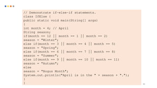 80
// Demonstrate if-else-if statements.
class IfElse {
public static void main(String[] args)
{
int month = 4; // April
String season;
if(month == 12 || month == 1 || month == 2)
season = "Winter";
else if(month == 3 || month == 4 || month == 5)
season = "Spring";
else if(month == 6 || month == 7 || month == 8)
season = "Summer";
else if(month == 9 || month == 10 || month == 11)
season = "Autumn";
else
season = "Bogus Month";
System.out.println("April is in the " + season + ".");
}
}
 
