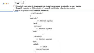 switch
 The switch statement is Java’s multiway branch statement. It provides an easy way to
dispatch execution to different parts of your code based on the valueof an expression.
 Here is the general form of a switch statement:
switch (expression)
{
case value1:
/ / statement sequence
break;
case value2:
/ / statement sequence
break;
...
case valueN:
/ / statement sequence
break;
default:
/ / default
statement sequence
}
 