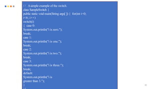 82
/ / Asimple example of the switch.
class SampleSwitch {
public static void main(String args[ ]) { for(int i=0;
i<6; i++)
switch(i)
{ case 0:
System.out.println("i is zero.");
break;
case 1:
System.out.println("i is one.");
break;
case 2:
System.out.println("i is two.");
break;
case 3:
System.out.println("i is three.");
break;
default:
System.out.println("i is
greater than 3.");
}
 