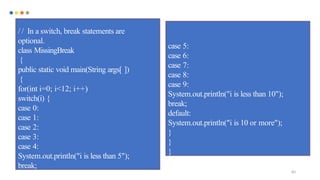 83
/ / In a switch, break statements are
optional.
class MissingBreak
{
public static void main(String args[ ])
{
for(int i=0; i<12; i++)
switch(i) {
case 0:
case 1:
case 2:
case 3:
case 4:
System.out.println("i is less than 5");
break;
case 5:
case 6:
case 7:
case 8:
case 9:
System.out.println("i is less than 10");
break;
default:
System.out.println("i is 10 or more");
}
}
}
 