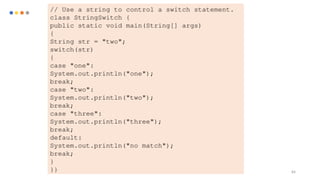 84
// Use a string to control a switch statement.
class StringSwitch {
public static void main(String[] args)
{
String str = "two";
switch(str)
{
case "one":
System.out.println("one");
break;
case "two":
System.out.println("two");
break;
case "three":
System.out.println("three");
break;
default:
System.out.println("no match");
break;
}
}}
 