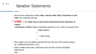 Iteration Statements
 Java’s iteration statements are for, while, and do-while.These statements create
what we commonlycall loops.
 while : The while loop is Java’s most fundamental loop statement. It
repeats
a statement or block while its controlling expression is true. Here is its general form:
while(condition)
{
/ / body of loop
}
 The condition canbeany Booleanexpression.Thebodyof the loop will beexecutedaslong as
the conditional expression is true.
 When condition becomesfalse, control passestothe next line of code immediately
following the
loop.
 