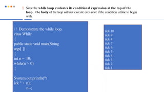  Since the while loop evaluates its conditional expression at the top of the
loop, the body of the loop will not execute even once if the condition is false to begin
with.
/ / Demonstrate the while loop.
class While
{
public static void main(String
args[ ])
{
int n = 10;
while(n > 0)
{
System.out.println("t
ick " + n);
n--;
tick 10
tick 9
tick 8
tick 7
tick 6
tick 5
tick 4
tick 3
tick 2
tick 1
 