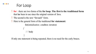90
 for : there are two forms of the for loop. The first is the traditional form
that has been in use since the original version of Java.
 The second is the new “for-each” form.
 Here is the general form of the traditional for statement:
for(initialization; condition; iteration)
{
/ / body
}
If only one statement is being repeated, there is no need for the curly braces.
For Loop
 