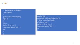 91
/ / Demonstrate the for loop.
class ForTick
{
public static void main(String
args[ ])
{
int n;
for(n=10; n>0; n--)
System.out.println("tick " +
n);
}
}
class ForTick {
public static void main(String args[ ]) {
/ / here, n is declared inside
of //the for loop
for(int n=10; n>0; n--)
System.out.println("tick " +
n);
}
 
