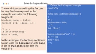 93
Some for loop variations
/ / Parts of the for loop can be empty.
class ForVar
{
public static void main(String args[ ])
{
int i;
boolean done = false;
i = 0;
for( ; !done; )
{
System.out.println("i is " + i);
if(i == 10)
done = true;
i++;
}
}
}
The condition controlling the for can
be any Boolean expression. For
example, consider the following
fragment:
boolean done = false;
for(int i=1; !done; i++)
{
// ...
if(interrupted())
done = true;
}
In this example, the for loop continues
to run until the boolean variable done
is set to true. It does not test the
value of i.
 