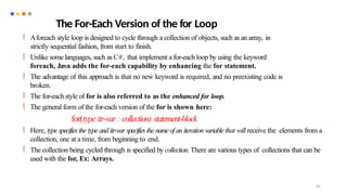 95
The For-Each Version of the for Loop
 Aforeach style loop is designed to cycle through a collection of objects, such as an array, in
strictly sequential fashion, from start to finish.
 Unlike somelanguages, such as C#, that implement a for-each loop by using the keyword
foreach, Java adds the for-each capability by enhancing the for statement.
 The advantage of this approach is that no new keyword is required, and no preexisting code is
broken.
 The for-each style of for is also referred to as the enhanced for loop.
 The general form of the for-each version of the for is shown here:
for(type itr-var : collection) statement-block
 Here, type specifiesthe type and itr-var specifiesthe nameof an iteration variable that will receive the elements from a
collection, one at a time, from beginning to end.
 The collection being cycled through is specified by collection. There are various types of collections that can be
used with the for, Ex: Arrays.
 