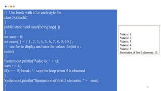 96
/ / Use break with a for-each style for.
class ForEach2
{
public static void main(String args[ ])
{
int sum = 0;
int nums[ ] = { 1, 2, 3, 4, 5, 6, 7, 8, 9, 10 };
/ / use for to display and sum the values for(int x :
nums)
{
System.out.println("Value is: " + x);
sum += x;
if(x == 5) break; / / stop the loop when 5 is obtained
}
System.out.println("Summation of first 5 elements: " + sum);
}
Value is: 1
Value is: 2
Value is: 3
Value is: 4
V
alue is: 5
Summationof first 5 elements: 15
 