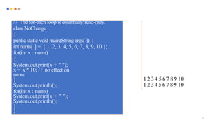 97
/ / The for-each loop is essentially read-only.
class NoChange
{
public static void main(String args[ ]) {
int nums[ ] = { 1, 2, 3, 4, 5, 6, 7, 8, 9, 10 };
for(int x : nums)
{
System.out.print(x + " ");
x = x * 10; / / no effect on
nums
} 1 2 3 4 5 6 7 8 9 10
System.out.println(); 1 2 3 4 5 6 7 8 9 10
for(int x : nums)
System.out.print(x + " ");
System.out.println();
}
}
 