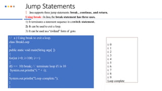 Jump Statements
 Java supports three jump statements: break , continue, and return.
Using break :In Java, the break statement has three uses.
1) It terminates a statement sequence in a switch statement.
2) It can be used to exit a loop.
3) It can be used asa “civilized” form of goto.
/ / a ) Using break to exit a loop.
class BreakLoop
{
public static void main(String args[ ])
{
for(int i=0; i<100; i++)
{
if(i == 10) break; / / terminate loop if i is 10
System.out.println("i: " + i);
}
System.out.println("Loop complete.");
}
}
i: 0
i: 1
i: 2
i: 3
i: 4
i: 5
i: 6
i: 7
i: 8
i: 9
Loop complete
 