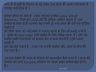 आप ें से कही के ट्रद ाग ें यह प्रशन उठा होगा की जावा प्र्ेटफा ल से
स्वछिंद क्यों होता है ?
इसका सीधा सा उत्तर है : जावा वतुलअर् शीन (Java Virtual
Machine). स्टजसे ह JVM और ें कृ नत शीन कहता हूाँ | इस
शीन के ना से ही आपको यह स्पष्ट हो गया होगा की यह एक कृ नत
शीन है
जो मसफल जावा को प्र्ेटफो ल से स्वछिंद करने के मर्ए ही बनाई गयी है
| जावा का byte code इसी शीन के मर्ए मर्खा जाता है | और यह
शीन सभी प्र्ात्फो ल पर स ान रूप से का करती है | इसे अर्ग
शब्दों ें
ह यह कह सकते है , JVM एक ह ारी शीन और जावा के बीच की
एक परत है |
अब ह देख्नेगे की जावा के प्रोग्रा को क पाईर् कै से करते है | ाना की
प्रोग्रा का ना Xyz.java (प्रोग्रा का पहर्ा अषिर ह ेशा बड़ा होगा)
है |
2/21/2016
 