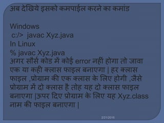 अब देखखये इसको क पाईर् करने का क ािंड
Windows
c:/> javac Xyz.java
In Linux
% javac Xyz.java
अगर सौसल कोड ें कोई error नहीिं होगा तो जावा
एक या कही क्र्ास फाइर् बनाएगा | हर क्र्ास
फाइर् ,प्रोग्रा की एक क्र्ास के मर्ए होगी ,जैसे
प्रोग्रा ें दो क्र्ास है तोह यह दो क्र्ास फाइर्
बनाएगा |ऊपर ट्रदए प्रोग्रा के मर्ए यह Xyz.class
ना की फाइर् बनाएगा |
2/21/2016
 