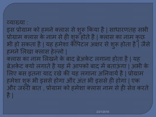 व्याख्या :
इस प्रोग्रा को ह ने क्र्ास से शुरू ककया है | साधारणतह सभी
प्रोग्रा क्र्ास के ना से ही शुरू होते है | क्र्ास का ना कु छ
भी हो सकता है | यह ह ेशा के वपटर् अषिर से शुरू होता है | जैसे
ह ने मर्खा क्र्ास हेल्र्ो |
क्र्ास का ना मर्खने के बाद ब्रेअके ट र्गाना होता है | यह
ब्रेअके ट क्यो र्गाते है यह ें आपको बाद ें बताऊिं गा | अभी के
मर्ए बस इतना याद रखे की यह र्गाना अननवायल है | प्रोग्रा
ह ेशा शुरू भी इससे होगा और अिंत भी इससे ही होगा | एक
और जरुरी बात , प्रोग्रा को ह ेशा क्र्ास ना से ही सेव करते
है |
2/21/2016
 