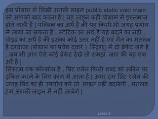 इस प्रोग्रा ें मर्खी अगर्ी र्ाइन public static void main
को आपको याद करना है | यह र्ाइन कही प्रोग्रा ें इस्त ार्
होने वार्ी है | पस्टब्र्क का अथल है की यह ककसी भी जगह प्रयोग
ें र्ाया जा सकता है , स्टेट्रटक का अथल है यह बदर्े का नहीिं ,
वोइड का अथल है की इसका कोई उत्तर नहीिं है एविं ैन का तर्ब
है दरवाजा (प्रोग्रा का प्रवेश द्वार ) स्टस्ट्रिंग[] ें दो ब्रेके ट र्गे है
, जब भी आप ऐसे कोई ब्रेके ट देखे तो स झ जाए की यह एक
अरे है |
मसस्ट एक कॉन्सोर् है , वप्रिंट एर्ेन ककसी शब्द को स्क्रीन पर
इिंककत करने के मर्ए का ें आता है | अगर ह वप्रिंट एर्ेन की
जगह वप्रिंट का ही उपयोग करे तो र्ाइन नहीिं बदर्ेगी , तर्ब
ह अगर्ी र्ाइन ें नहीिं जायेगे |
2/21/2016
 