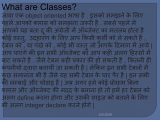 What are Classes?
जावा एक object oriented भाषा है . इसको स झने के मर्ए
पहर्े आपको क्र्ास को स झना जरूरी है . सबसे पहर्े ें
आपको यह बता दू की अिंग्रेजी ें ऑब्जेक्ट का तर्ब होता है
कोई वस्तु, उदहारण के मर्ए आप ककसी कु सी को र्े सकते है ,
टेबर् को , या पिंखे को , कोई भी वस्तु जो आपके ट्रद ाग ें आये |
आप पाएिंगे की इन सभी ऑब्जेक्ट को आप कही अर्ग ट्रहस्सों ें
बाट सकते है . जैसे टेबर् कही प्रकार की हो सकती है , ककतनी ही
किं पनीयो द्वारा बनायीिं जा सकती है | र्ेककन इन सभी टेबर्ों ें
कु छ स ानता भी है जैसे यह सभी टेबर् के चार पैर है | इन सभी
की र्म्बाई और चोडाइ है | अब अगर ह े कोई प्रोग्रा बबना
क्र्ास और ऑब्जेक्ट की दद के बनाना हो तो ह ें हर टेबर् को
अर्ग define करना होगा और उसकी साइज़ को बताने के मर्ए
भी अर्ग integer declare करने होंगे |
2/21/2016
 