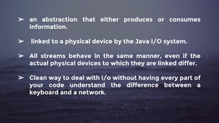 ➢ an abstraction that either produces or consumes
information.
➢ linked to a physical device by the Java I/O system.
➢ All streams behave in the same manner, even if the
actual physical devices to which they are linked differ.
➢ Clean way to deal with i/o without having every part of
your code understand the difference between a
keyboard and a network.
 