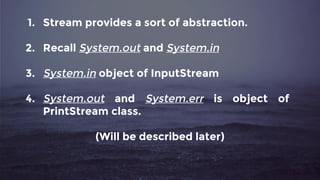 1. Stream provides a sort of abstraction.
2. Recall System.out and System.in
3. System.in object of InputStream
4. System.out and System.err is object of
PrintStream class.
(Will be described later)
 