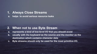 1. Always Close Streams
a. helps to avoid serious resource leaks
2. When not to use Byte Stream
a. represents a kind of low-level I/O that you should avoid
b. usually with the keyboard as the source and the monitor as the
destination which contains character data
c. Byte streams should only be used for the most primitive I/O.
 