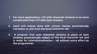 1. For most applications, I/O with character streams is no more
complicated than I/O with byte streams.
2. Input and output done with stream classes automatically
translates to and from the local character set.
3. A program that uses character streams in place of byte
streams automatically adapts to the local character set and
is ready for internationalization — all without extra effort by
the programmer.
 