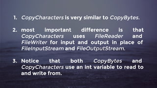1. CopyCharacters is very similar to CopyBytes.
2. most important difference is that
CopyCharacters uses FileReader and
FileWriter for input and output in place of
FileInputStream and FileOutputStream.
3. Notice that both CopyBytes and
CopyCharacters use an int variable to read to
and write from.
 