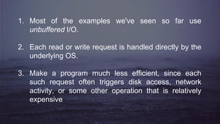 1. Most of the examples we've seen so far use
unbuffered I/O.
2. Each read or write request is handled directly by the
underlying OS.
3. Make a program much less efficient, since each
such request often triggers disk access, network
activity, or some other operation that is relatively
expensive
 